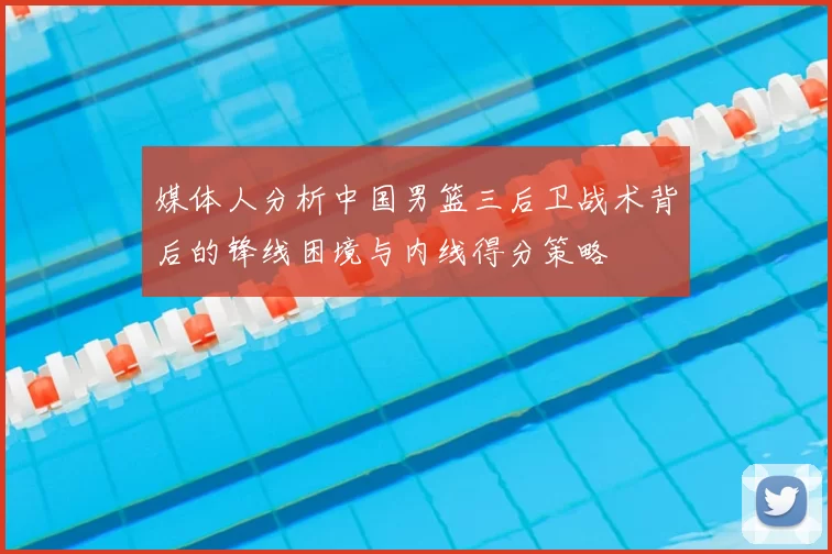 媒体人分析中国男篮三后卫战术背后的锋线困境与内线得分策略