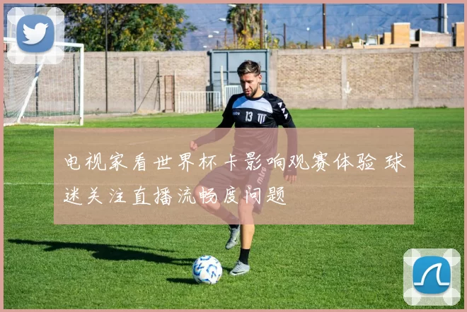 电视家看世界杯卡影响观赛体验 球迷关注直播流畅度问题
