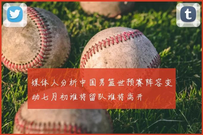 媒体人分析中国男篮世预赛阵容变动七月初谁将留队谁将离开