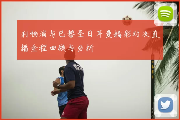 利物浦与巴黎圣日耳曼精彩对决直播全程回顾与分析