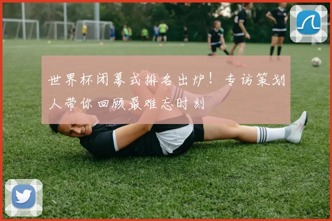 世界杯闭幕式排名出炉！专访策划人带你回顾最难忘时刻