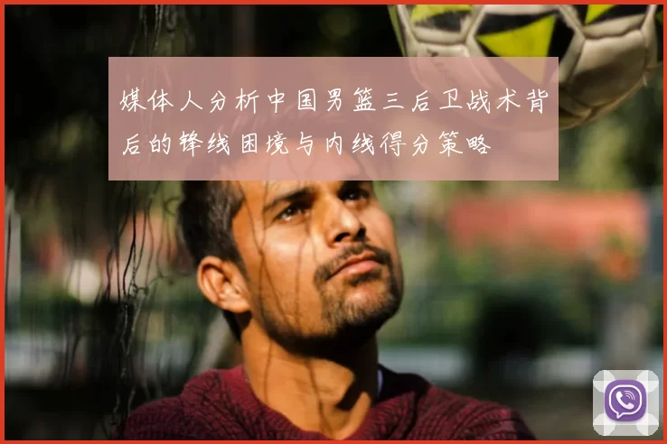媒体人分析中国男篮三后卫战术背后的锋线困境与内线得分策略