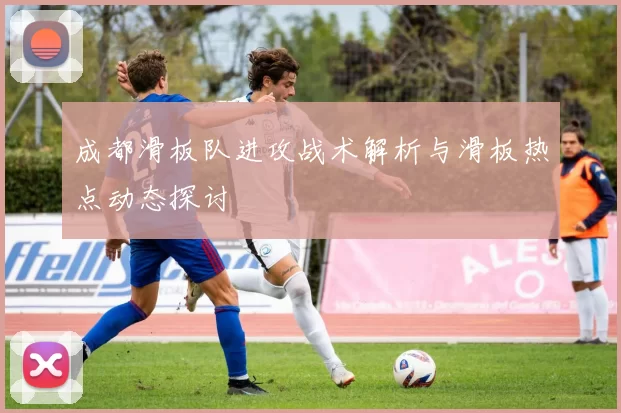成都滑板队进攻战术解析与滑板热点动态探讨