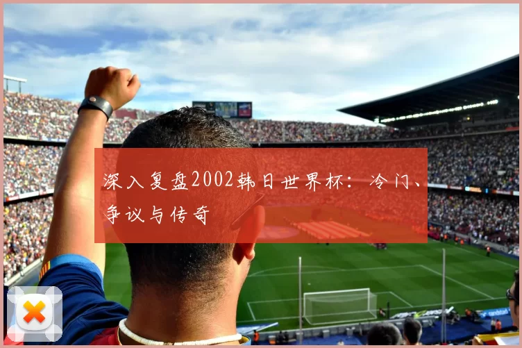 深入复盘2002韩日世界杯:冷门、争议与传奇