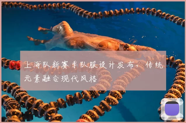上海队新赛季队服设计发布，传统元素融合现代风格