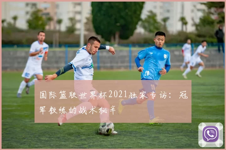 国际篮联世界杯2021独家专访:冠军教练的战术秘辛