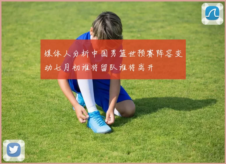 媒体人分析中国男篮世预赛阵容变动七月初谁将留队谁将离开