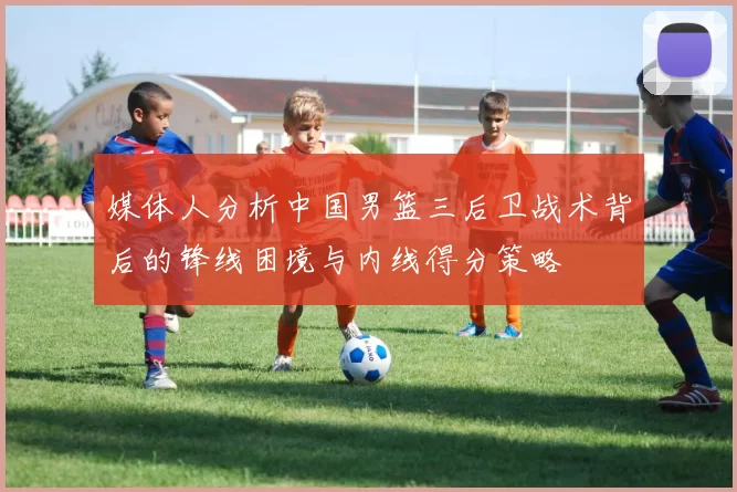 媒体人分析中国男篮三后卫战术背后的锋线困境与内线得分策略