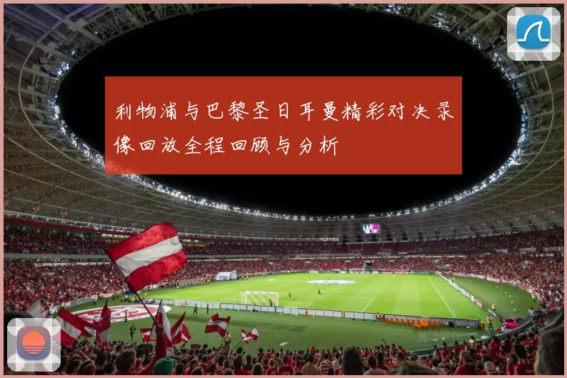 利物浦与巴黎圣日耳曼精彩对决录像回放全程回顾与分析
