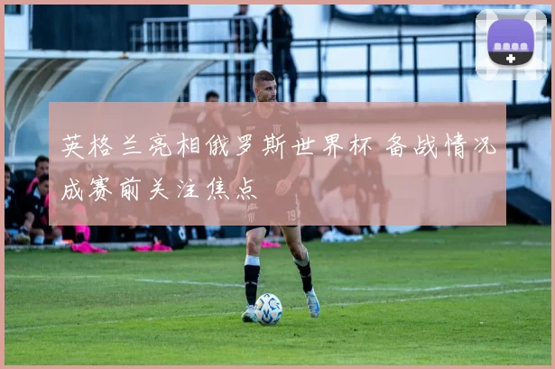 英格兰亮相俄罗斯世界杯 备战情况成赛前关注焦点