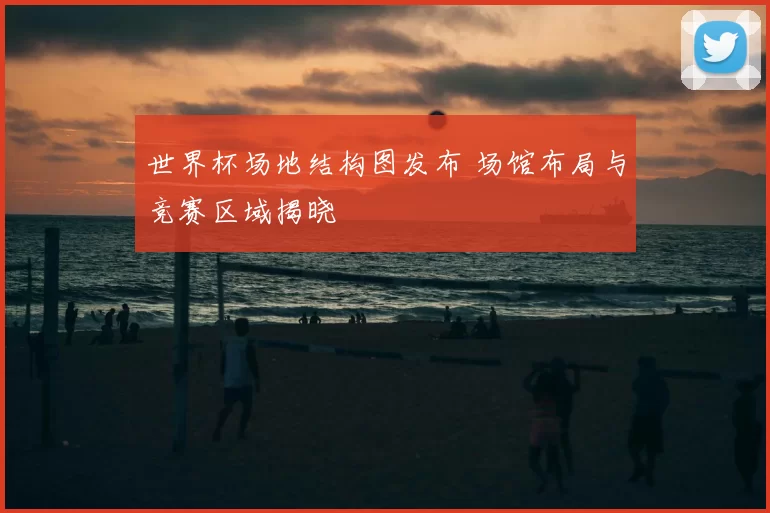 世界杯场地结构图发布 场馆布局与竞赛区域揭晓