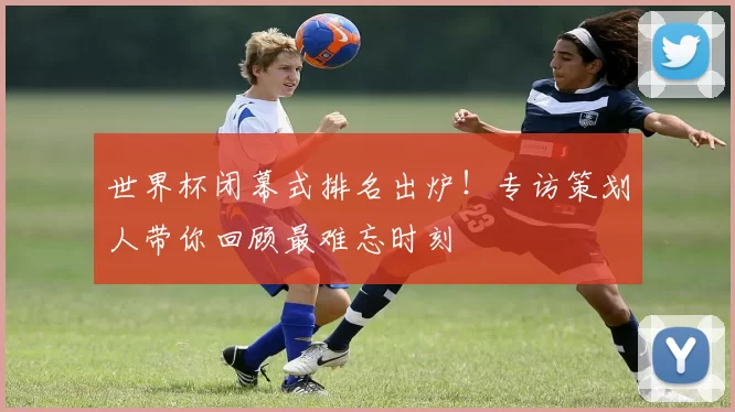 世界杯闭幕式排名出炉!专访策划人带你回顾最难忘时刻