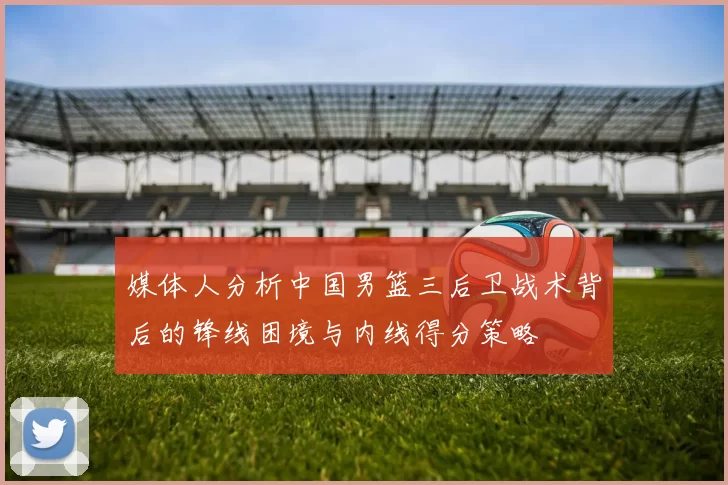 媒体人分析中国男篮三后卫战术背后的锋线困境与内线得分策略