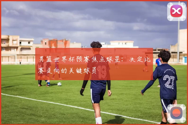 男篮世界杯预赛焦点球星：决定比赛走向的关键球员