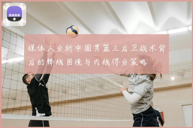 媒体人分析中国男篮三后卫战术背后的锋线困境与内线得分策略