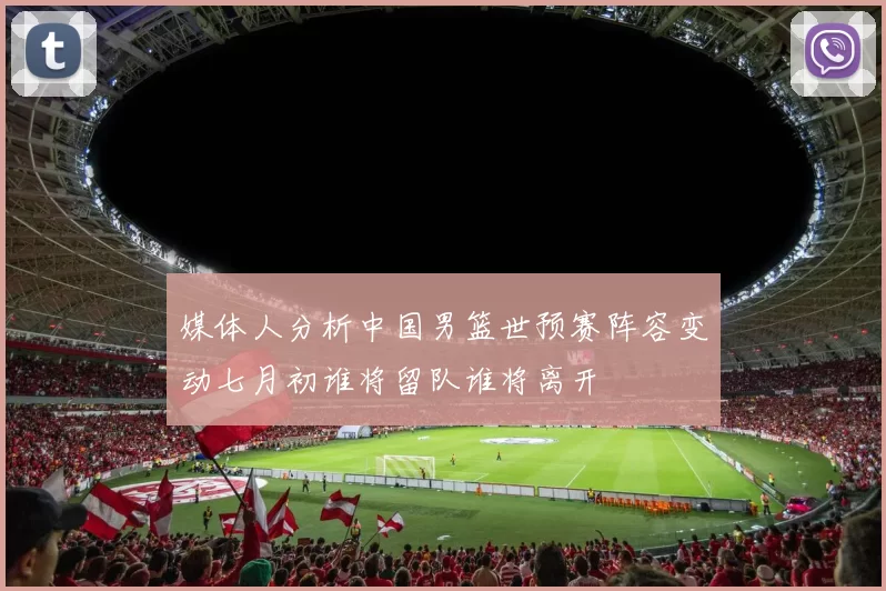 媒体人分析中国男篮世预赛阵容变动七月初谁将留队谁将离开
