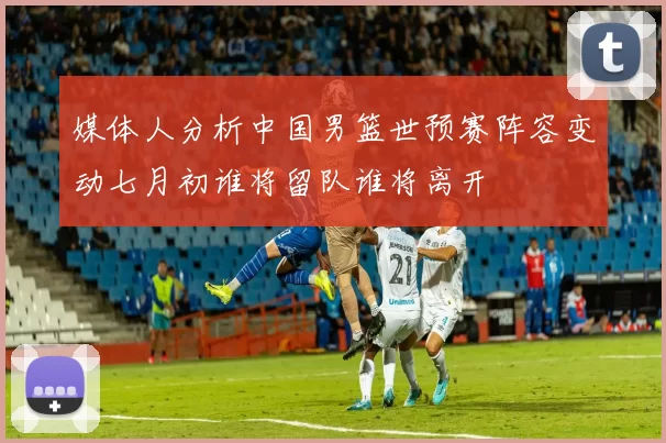 媒体人分析中国男篮世预赛阵容变动七月初谁将留队谁将离开