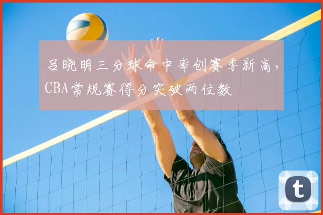 吕晓明三分球命中率创赛季新高，CBA常规赛得分突破两位数