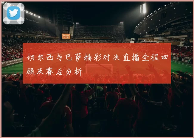 切尔西与巴萨精彩对决直播全程回顾及赛后分析