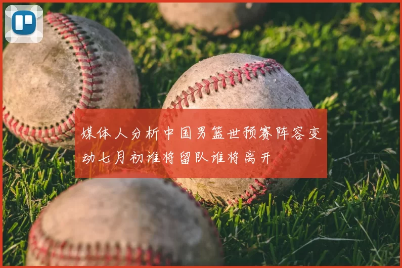 媒体人分析中国男篮世预赛阵容变动七月初谁将留队谁将离开