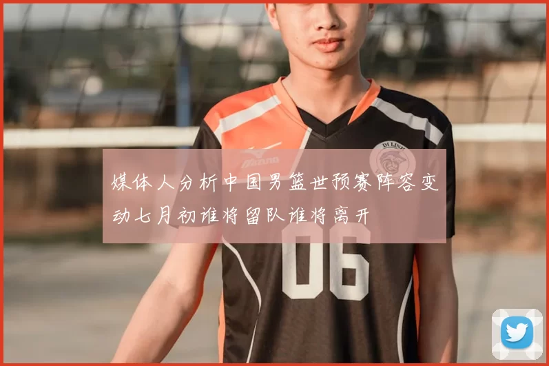 媒体人分析中国男篮世预赛阵容变动七月初谁将留队谁将离开
