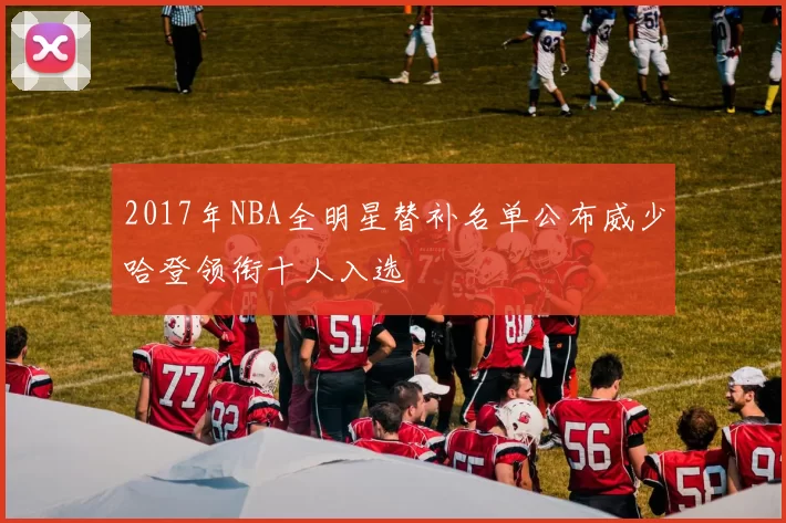 2017年NBA全明星替补名单公布威少哈登领衔十人入选