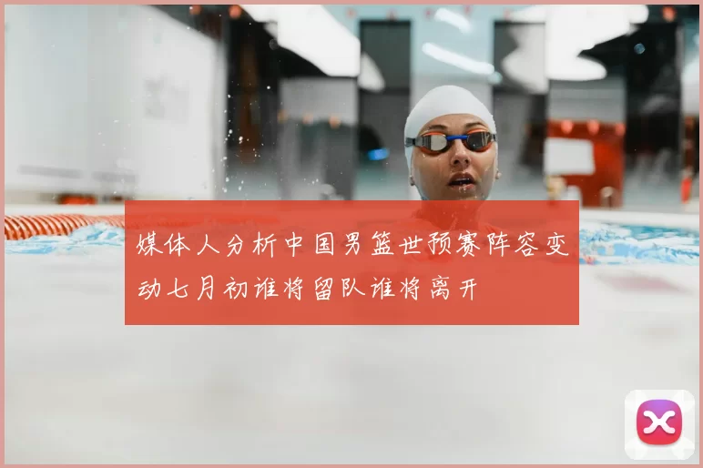 媒体人分析中国男篮世预赛阵容变动七月初谁将留队谁将离开