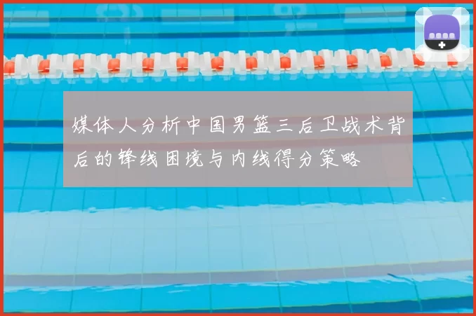 媒体人分析中国男篮三后卫战术背后的锋线困境与内线得分策略
