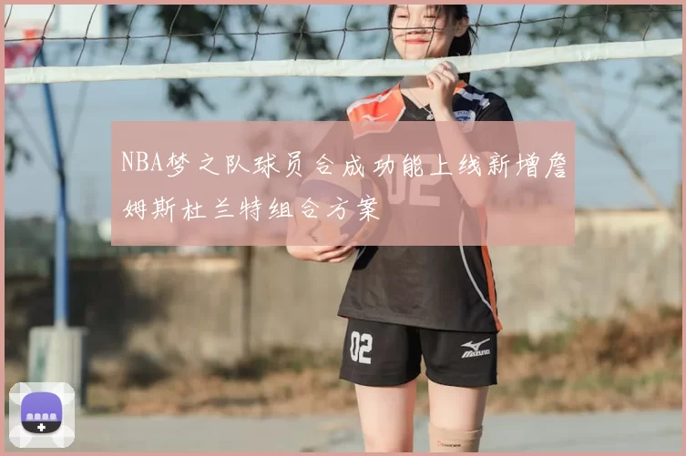 NBA梦之队球员合成功能上线新增詹姆斯杜兰特组合方案