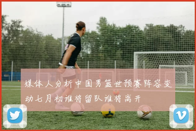 媒体人分析中国男篮世预赛阵容变动七月初谁将留队谁将离开