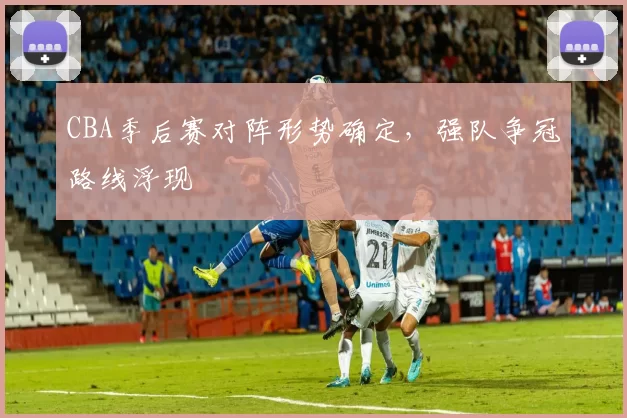 CBA季后赛对阵形势确定，强队争冠路线浮现