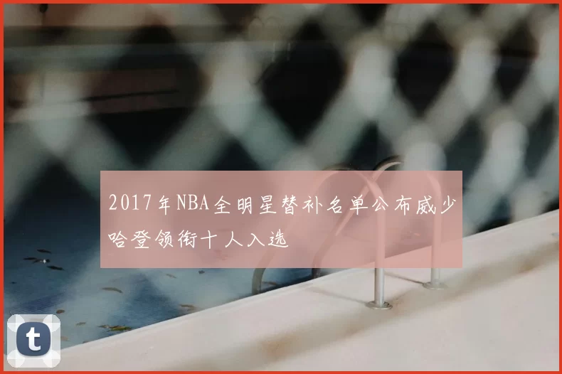2017年NBA全明星替补名单公布威少哈登领衔十人入选
