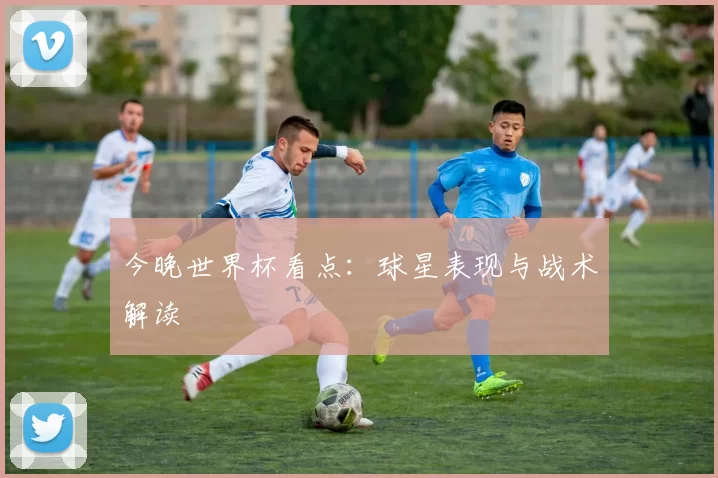 今晚世界杯看点：球星表现与战术解读