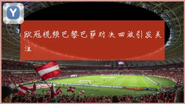 欧冠视频巴黎巴萨对决回放引发关注