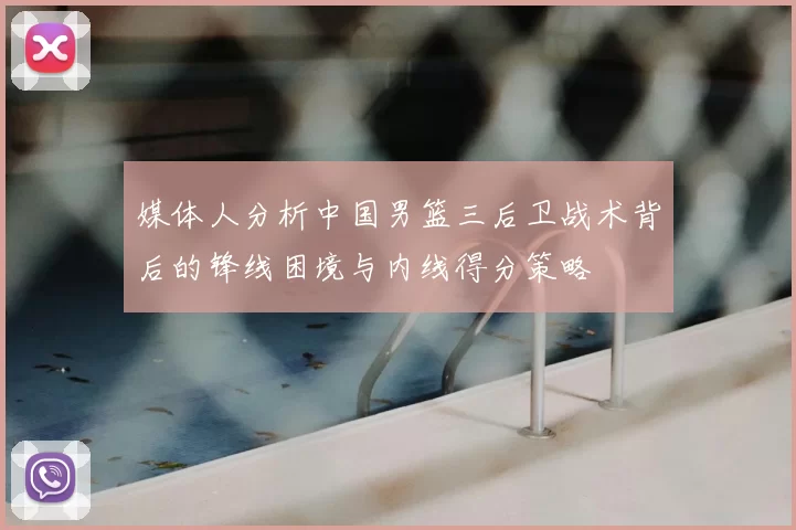 媒体人分析中国男篮三后卫战术背后的锋线困境与内线得分策略