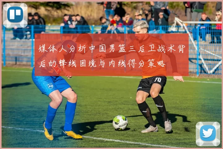 媒体人分析中国男篮三后卫战术背后的锋线困境与内线得分策略