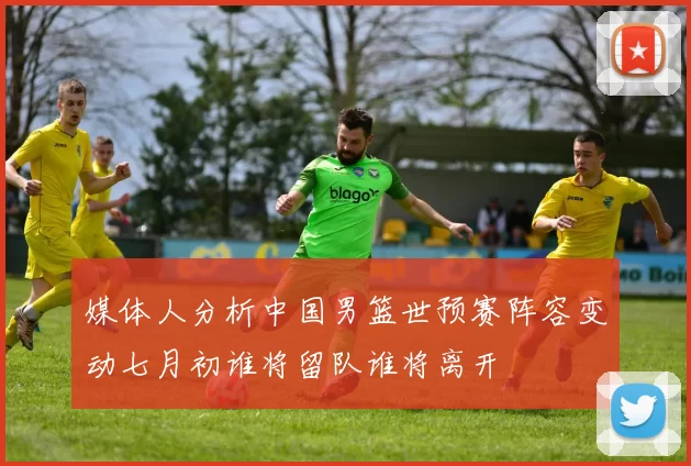 媒体人分析中国男篮世预赛阵容变动七月初谁将留队谁将离开