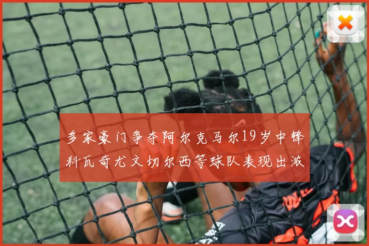 多家豪门争夺阿尔克马尔19岁中锋科瓦奇尤文切尔西等球队表现出浓厚兴趣