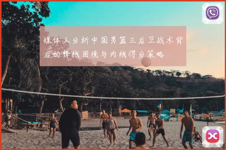 媒体人分析中国男篮三后卫战术背后的锋线困境与内线得分策略