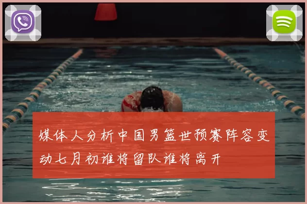媒体人分析中国男篮世预赛阵容变动七月初谁将留队谁将离开