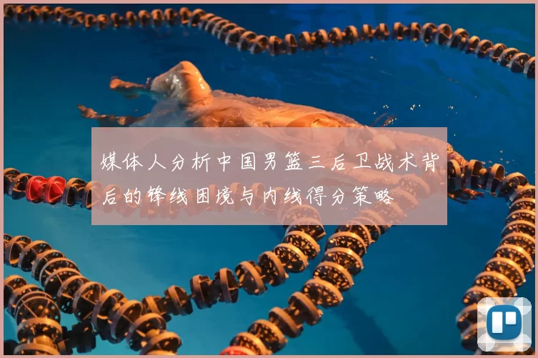 媒体人分析中国男篮三后卫战术背后的锋线困境与内线得分策略