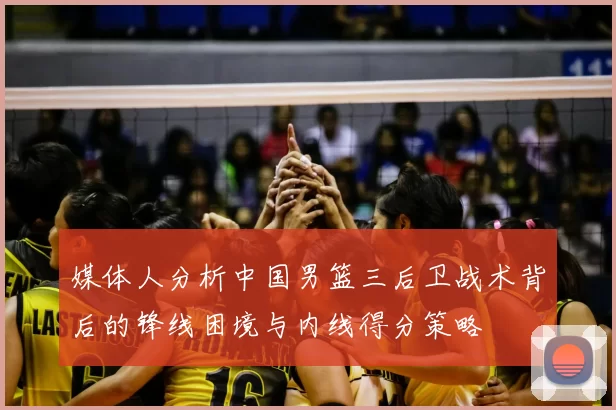 媒体人分析中国男篮三后卫战术背后的锋线困境与内线得分策略
