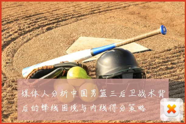 媒体人分析中国男篮三后卫战术背后的锋线困境与内线得分策略
