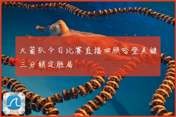 火箭队今日比赛直播回顾哈登关键三分锁定胜局