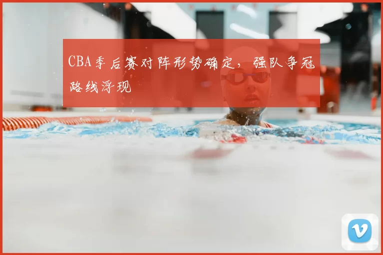 CBA季后赛对阵形势确定，强队争冠路线浮现