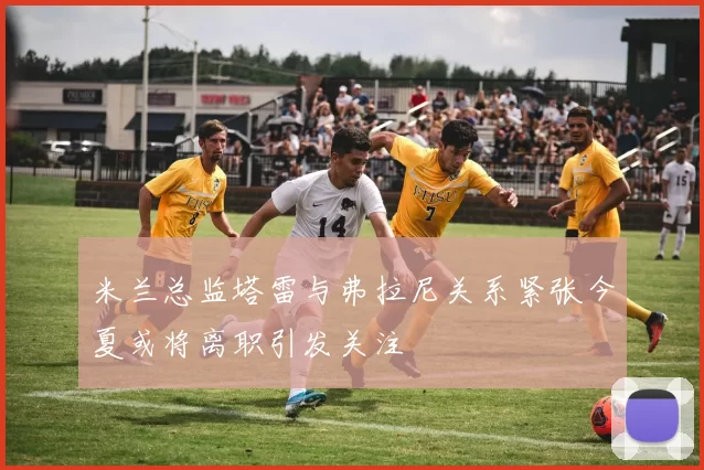 米兰总监塔雷与弗拉尼关系紧张今夏或将离职引发关注