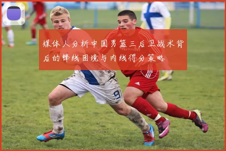 媒体人分析中国男篮三后卫战术背后的锋线困境与内线得分策略