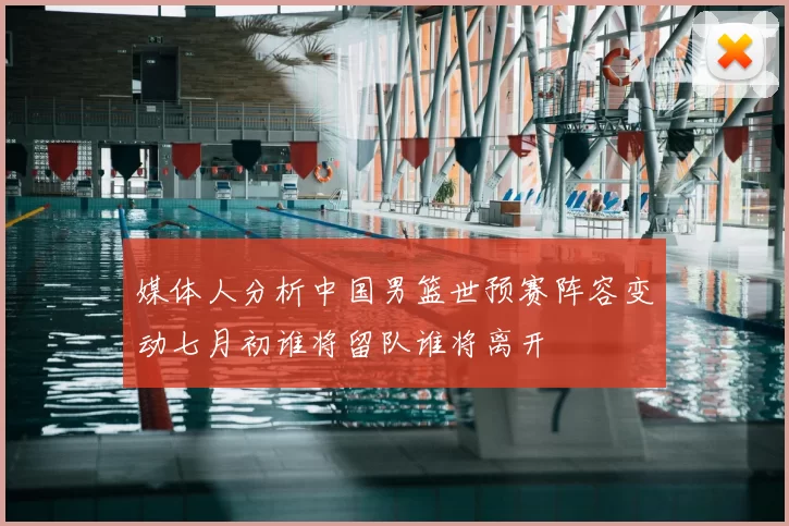媒体人分析中国男篮世预赛阵容变动七月初谁将留队谁将离开