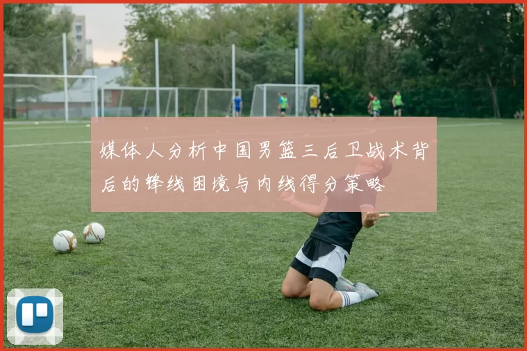 媒体人分析中国男篮三后卫战术背后的锋线困境与内线得分策略