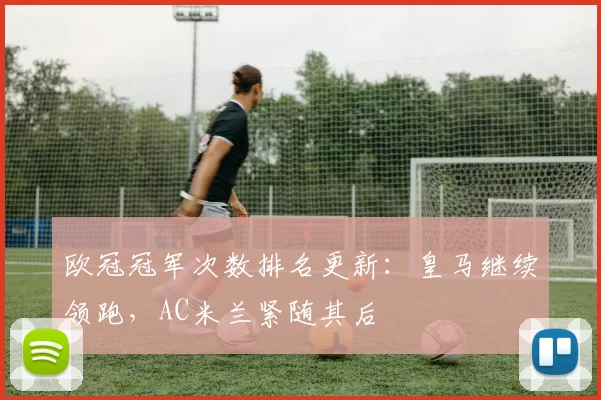 欧冠冠军次数排名更新:皇马继续领跑,AC米兰紧随其后